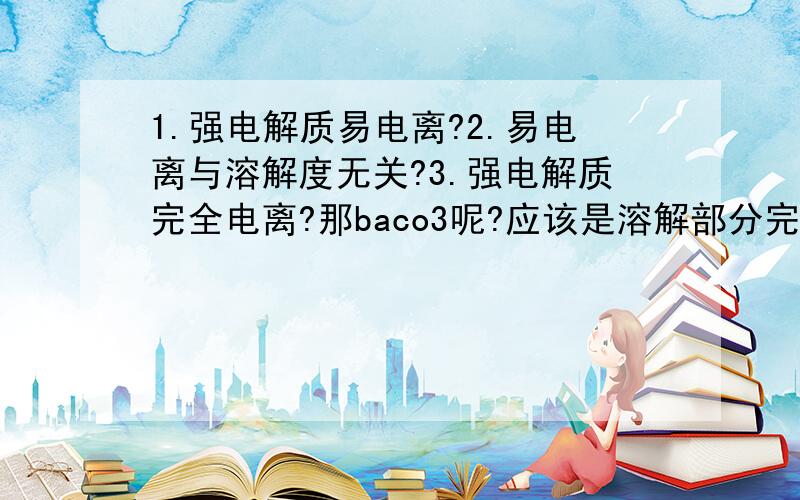 1.强电解质易电离?2.易电离与溶解度无关?3.强电解质完全电离?那baco3呢?应该是溶解部分完全电离吧?谢