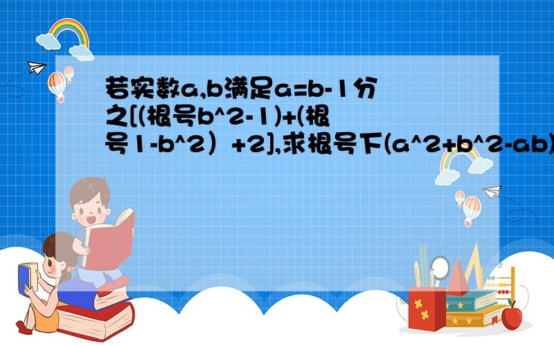 若实数a,b满足a=b-1分之[(根号b^2-1)+(根号1-b^2）+2],求根号下(a^2+b^2-ab)的值