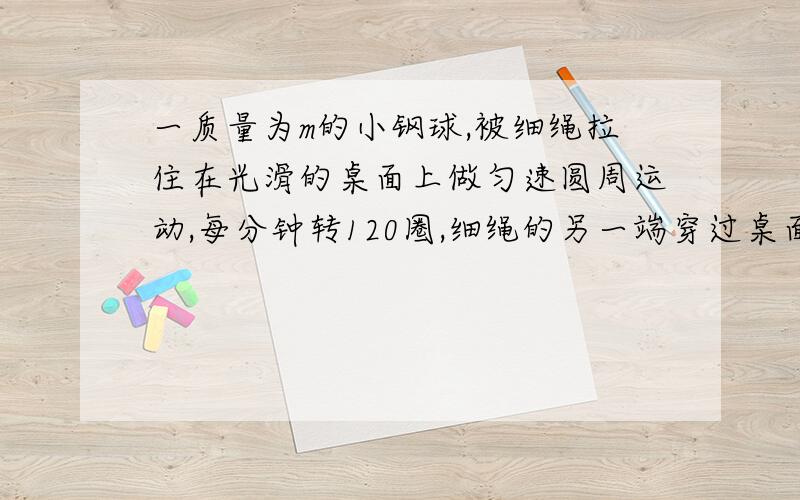 一质量为m的小钢球,被细绳拉住在光滑的桌面上做匀速圆周运动,每分钟转120圈,细绳的另一端穿过桌面的...一质量为m的小钢球,被细绳拉住在光滑的桌面上做匀速圆周运动,每分钟转120圈,细绳