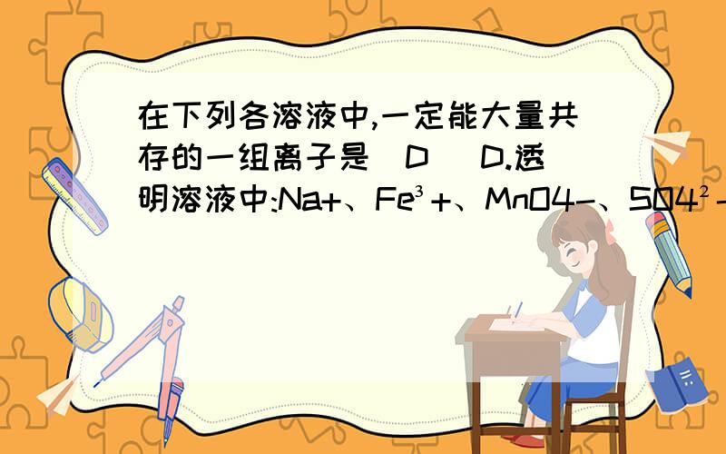 在下列各溶液中,一定能大量共存的一组离子是（D） D.透明溶液中:Na+、Fe³+、MnO4-、SO4²- 我认为溶液没说明是什么溶液,可以是碱性溶液,那么 Fe³+就不能大量共存.请帮我解释一下我