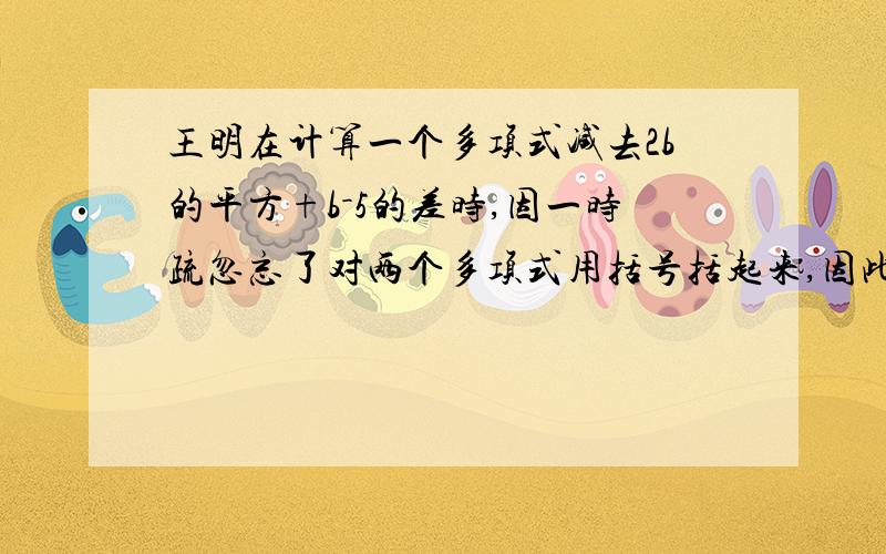 王明在计算一个多项式减去2b的平方+b－5的差时,因一时疏忽忘了对两个多项式用括号括起来,因此减式后面两项没有变号,结果得到的差是b的平方+3b－1.据此你能求出这个多项式吗?并算出正确