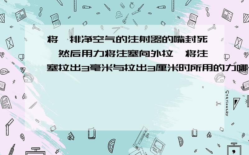 将一排净空气的注射器的嘴封死,然后用力将注塞向外拉,将注塞拉出3毫米与拉出3厘米时所用的力哪个大?为什么