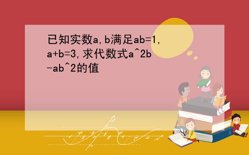 已知实数a,b满足ab=1,a+b=3,求代数式a^2b-ab^2的值