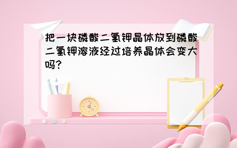 把一块磷酸二氢钾晶体放到磷酸二氢钾溶液经过培养晶体会变大吗?