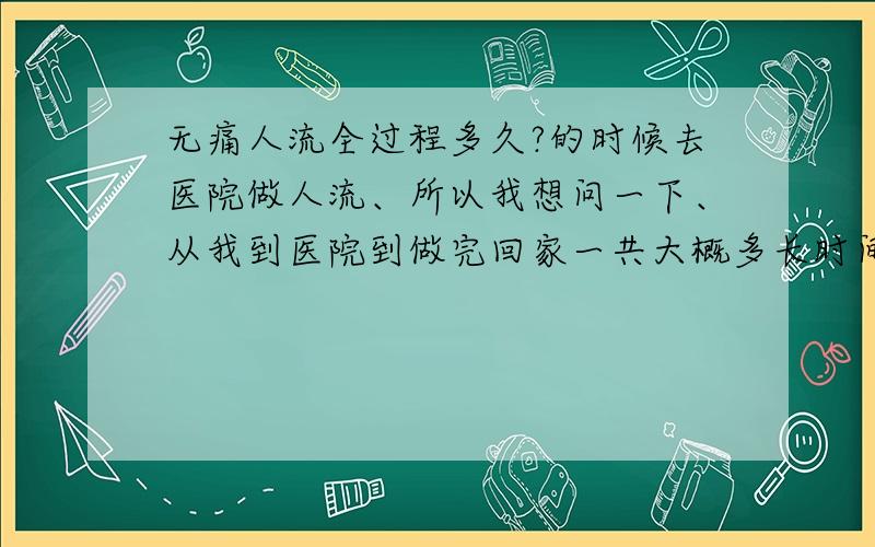 无痛人流全过程多久?的时候去医院做人流、所以我想问一下、从我到医院到做完回家一共大概多长时间?请做过的人告诉我一声!谢谢、还有、不打消炎针、吃消炎药行么?