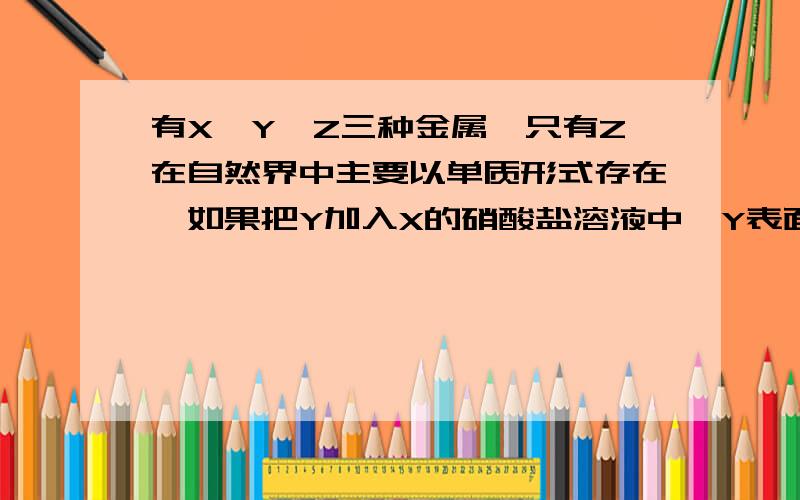 有X,Y,Z三种金属,只有Z在自然界中主要以单质形式存在,如果把Y加入X的硝酸盐溶液中,Y表面有X析出,则这三种金属的活动性由强到弱的顺序为