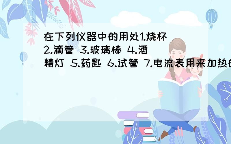 在下列仪器中的用处1.烧杯 2.滴管 3.玻璃棒 4.酒精灯 5.药匙 6.试管 7.电流表用来加热的是——————————（ ）用来取少量固体药品的是——————————（ ）用作少量试剂反应容