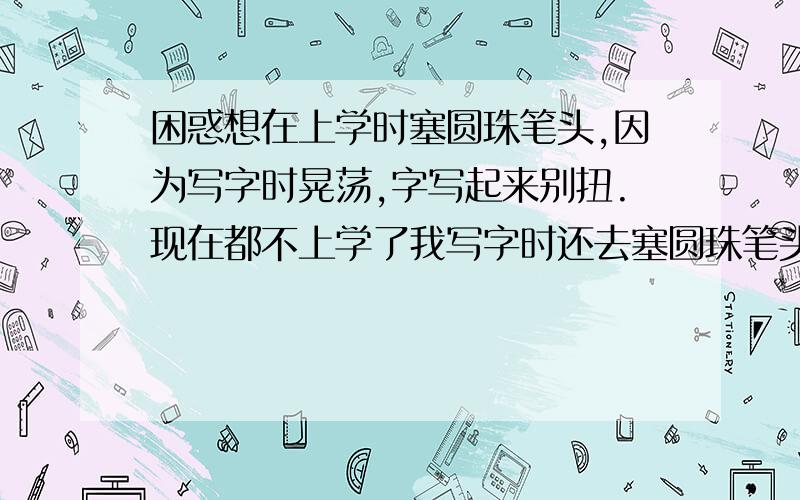 困惑想在上学时塞圆珠笔头,因为写字时晃荡,字写起来别扭.现在都不上学了我写字时还去塞圆珠笔头,我想问有写字去塞圆珠笔头的吗?是否我太认真了没必要,我写字时有一丝的活动就塞即使