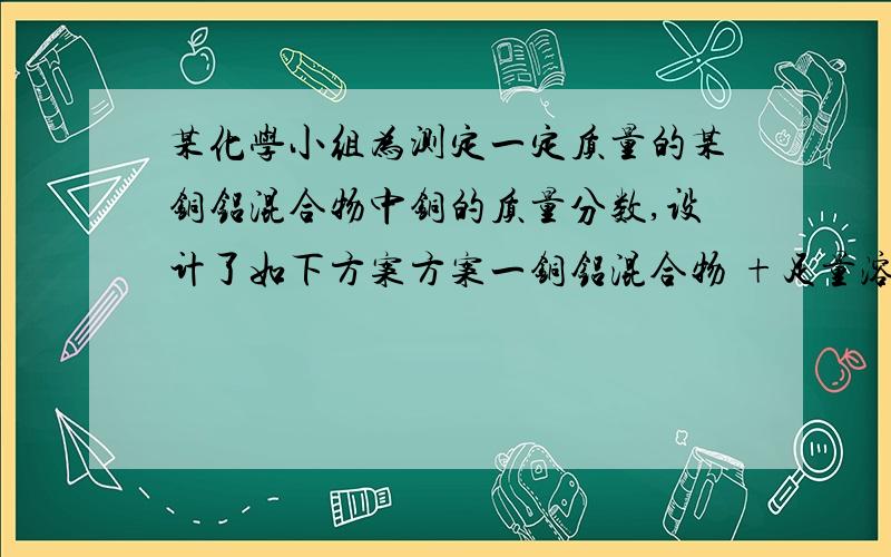 某化学小组为测定一定质量的某铜铝混合物中铜的质量分数,设计了如下方案方案一铜铝混合物 +足量溶液A 充分反应后测定生成气体体积方案二铜铝混合物 +足量溶液B 充分反应后测定余下固