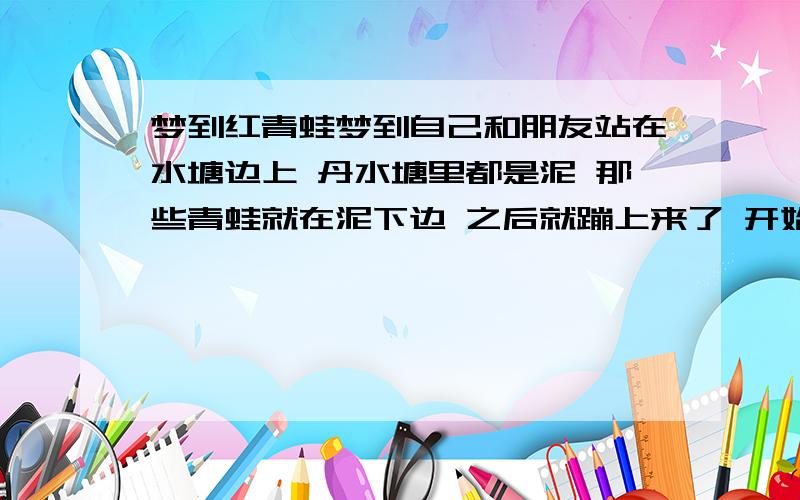 梦到红青蛙梦到自己和朋友站在水塘边上 丹水塘里都是泥 那些青蛙就在泥下边 之后就蹦上来了 开始看是大青蛙 侯来就变红的了 我很害怕可以根据我这个梦帮我解答吗？