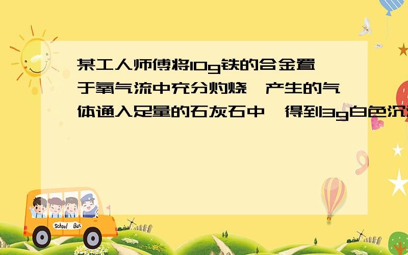 某工人师傅将10g铁的合金置于氧气流中充分灼烧,产生的气体通入足量的石灰石中,得到3g白色沉淀.求次铁合金中碳元素的质量分数?