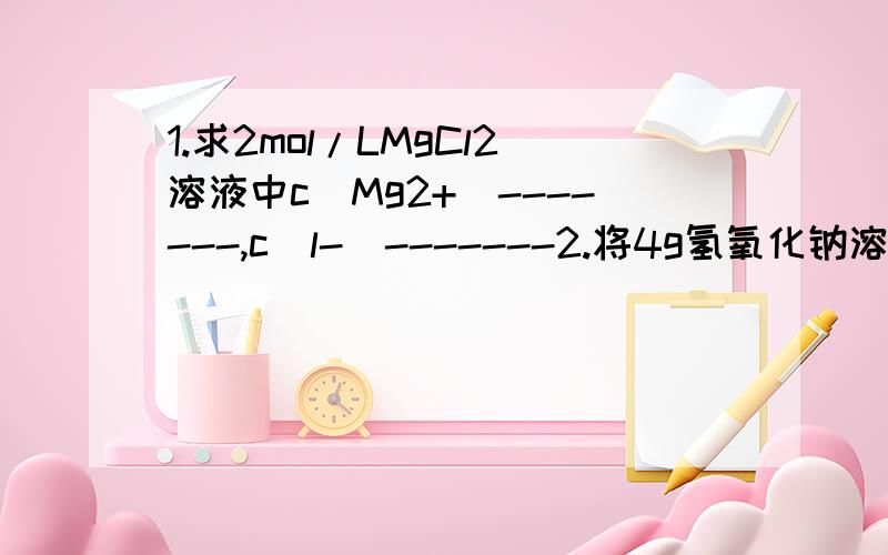 1.求2mol/LMgCl2溶液中c（Mg2+）-------,c（l-）-------2.将4g氢氧化钠溶于1L水中,所得溶液的物质的量浓度是否为0.1mol/L?3.从100ml 2mol/L H2SO4溶液中取出10ml,那么取出的溶液中溶质的物质的量浓度是-------