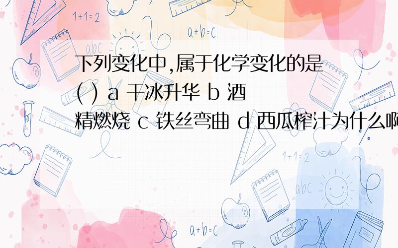 下列变化中,属于化学变化的是( ) a 干冰升华 b 酒精燃烧 c 铁丝弯曲 d 西瓜榨汁为什么啊!耐心回答下!