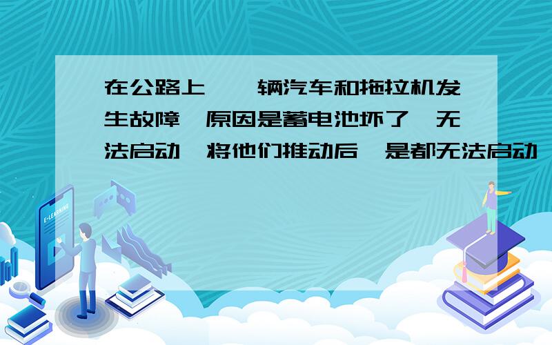 在公路上,一辆汽车和拖拉机发生故障,原因是蓄电池坏了,无法启动,将他们推动后,是都无法启动,还是怎样?我希望你们顺便告诉我道理,谢拉