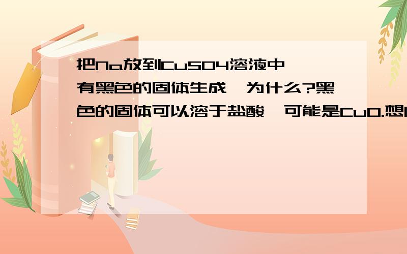 把Na放到CuSO4溶液中,有黑色的固体生成,为什么?黑色的固体可以溶于盐酸,可能是CuO.想问它是怎么生成的,我们都知道钠溶于水生成氢氧化钠,而它是不与硫酸铜反应的.拜托各位了汗!一楼的回答