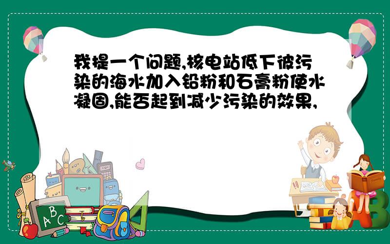 我提一个问题,核电站低下彼污染的海水加入铅粉和石膏粉使水凝固,能否起到减少污染的效果,