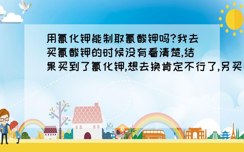 用氯化钾能制取氯酸钾吗?我去买氯酸钾的时候没有看清楚,结果买到了氯化钾,想去换肯定不行了,另买一瓶又要多花一些钱,氯酸钾和氯化钾只是一字之差,有什么办法可以把氯化钾转换成氯酸