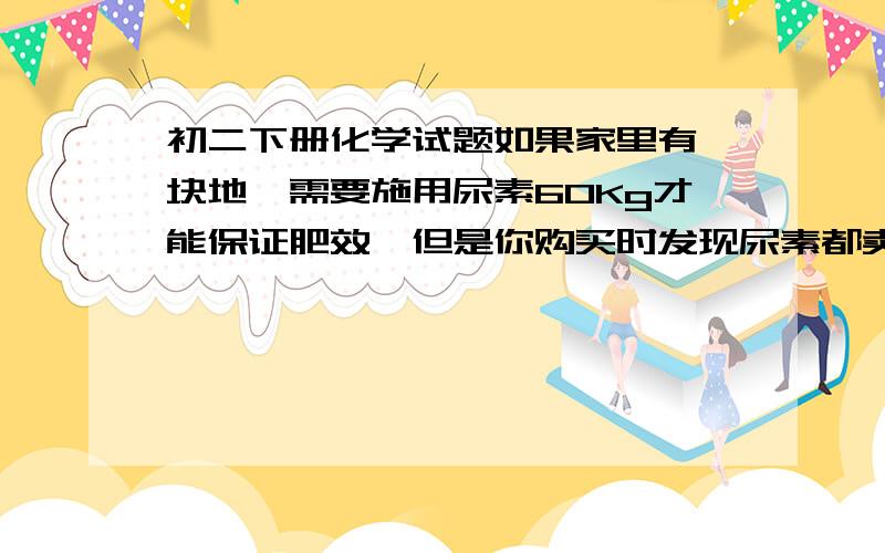 初二下册化学试题如果家里有一块地、需要施用尿素60Kg才能保证肥效、但是你购买时发现尿素都卖完了、于是打算购买碳酸氢铵、请问至少购买多少Kg的碳酸氢铵、才能保证农作物得到充足