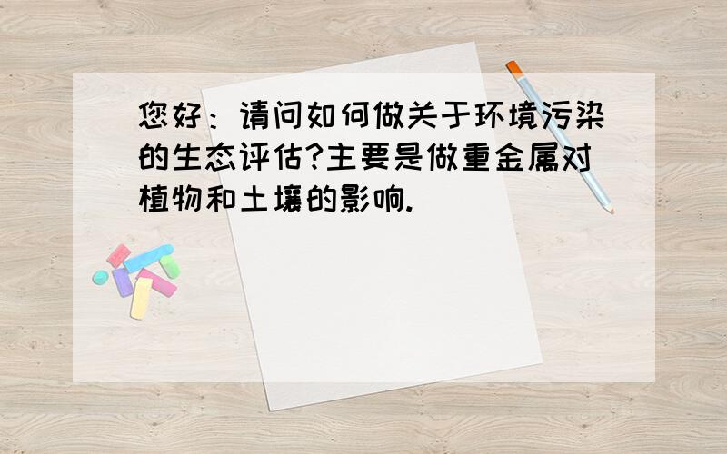 您好：请问如何做关于环境污染的生态评估?主要是做重金属对植物和土壤的影响.