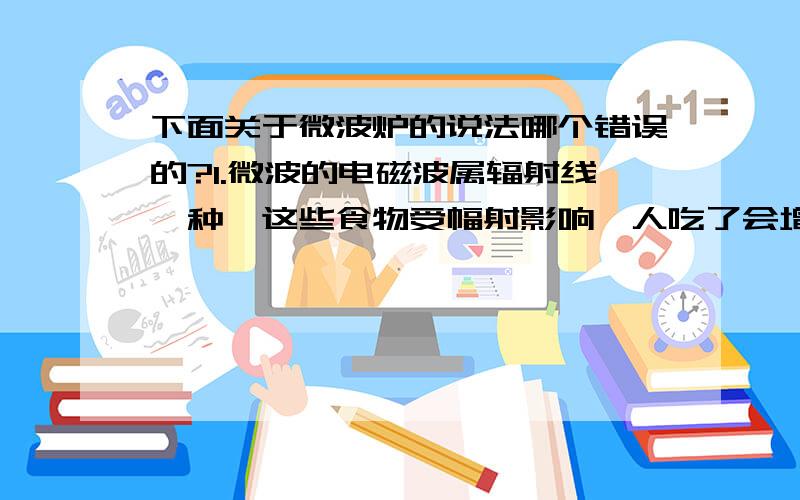 下面关于微波炉的说法哪个错误的?1.微波的电磁波属辐射线一种,这些食物受幅射影响,人吃了会增加患癌机会.2.幅射线可有热能、电波、X光、红外线、核放射线等多种,而微波属热能射线,将