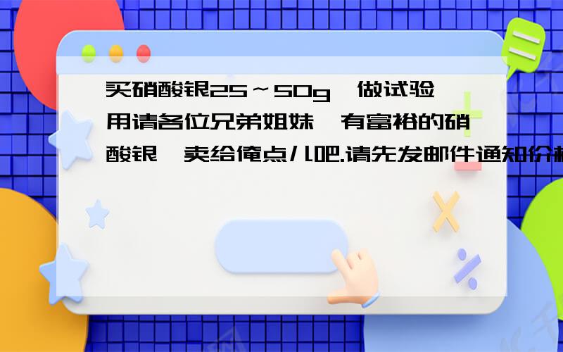 买硝酸银25～50g,做试验用请各位兄弟姐妹,有富裕的硝酸银,卖给俺点儿吧.请先发邮件通知价格,在邮件中再互通手机号.