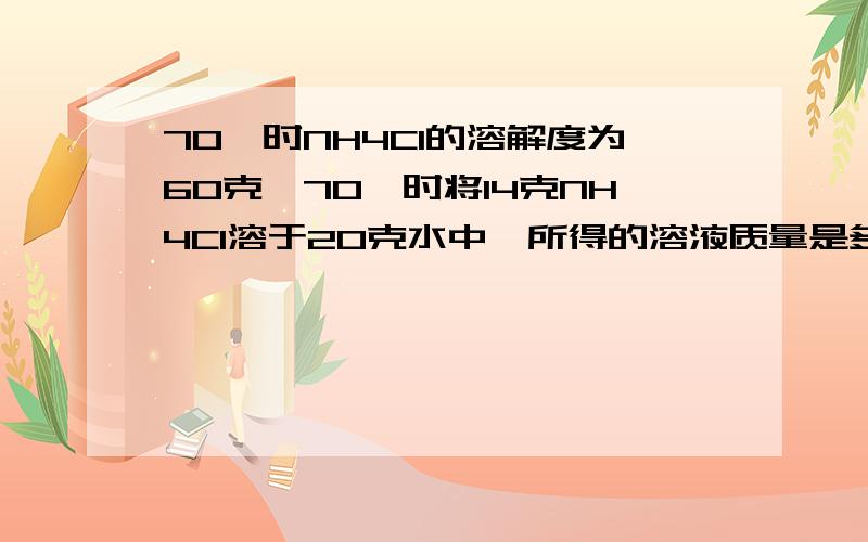 70℃时NH4Cl的溶解度为60克,70℃时将14克NH4Cl溶于20克水中,所得的溶液质量是多少?将一杯20℃是的硝酸钠饱和溶液变为不饱和溶液,并且改变了溶质的质量分数.采用的方法是（）A.加入溶剂 B.升