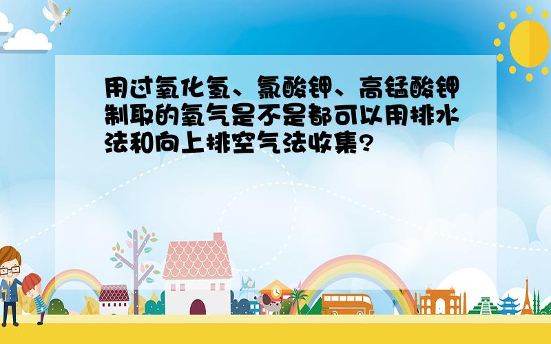 用过氧化氢、氯酸钾、高锰酸钾制取的氧气是不是都可以用排水法和向上排空气法收集?