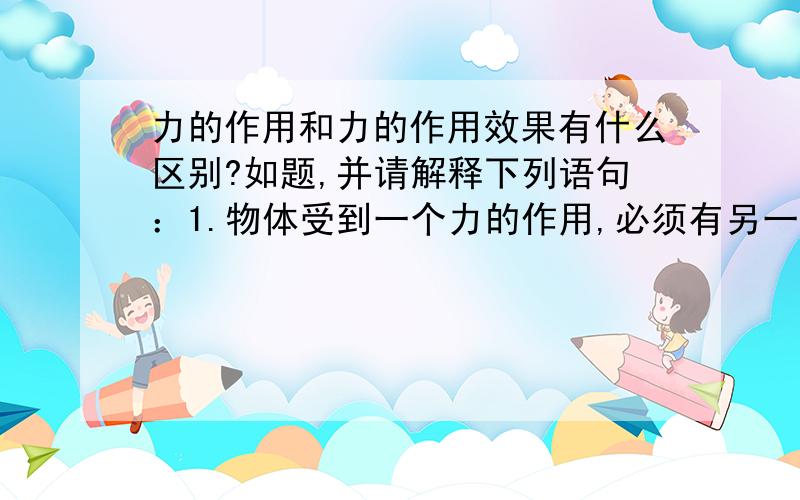 力的作用和力的作用效果有什么区别?如题,并请解释下列语句：1.物体受到一个力的作用,必须有另一个物体对它产生作用.2.只有直接接触的物体才有力的作用.3.重力是地球对物体的引力.（错