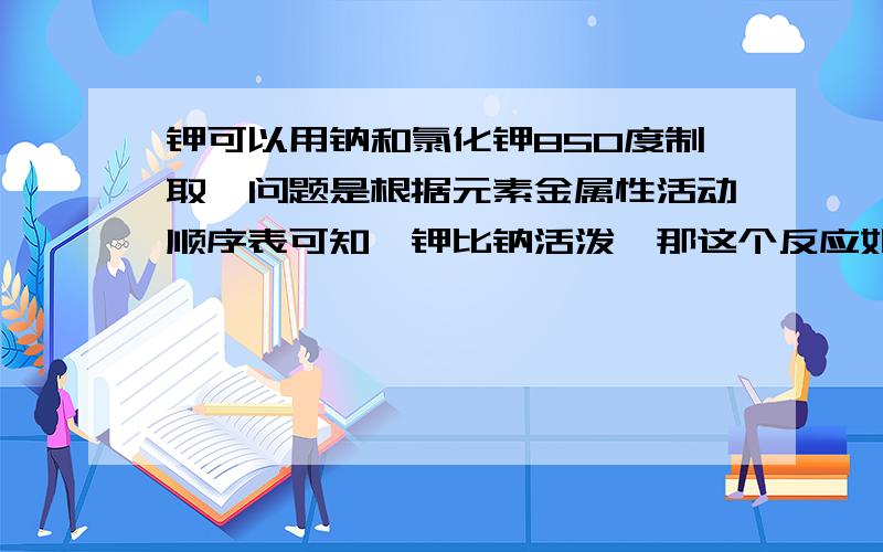 钾可以用钠和氯化钾850度制取,问题是根据元素金属性活动顺序表可知,钾比钠活泼,那这个反应如何发生?钾可以分离，从而使反应正移，问题是相比较不活泼的钠怎么会置换活泼的钾？这是氧