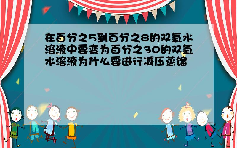 在百分之5到百分之8的双氧水溶液中要变为百分之30的双氧水溶液为什么要进行减压蒸馏