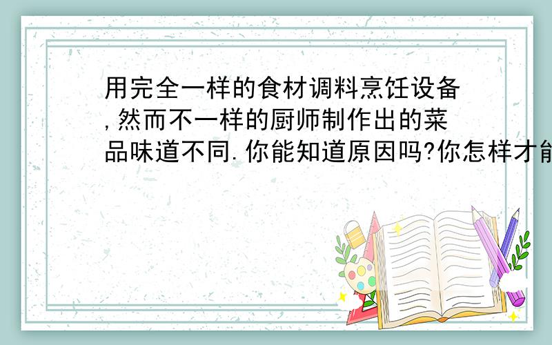 用完全一样的食材调料烹饪设备,然而不一样的厨师制作出的菜品味道不同.你能知道原因吗?你怎样才能知道