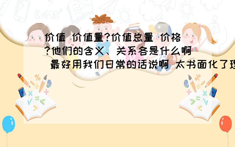 价值 价值量?价值总量 价格?他们的含义、关系各是什么啊 最好用我们日常的话说啊 太书面化了理解不透啊~