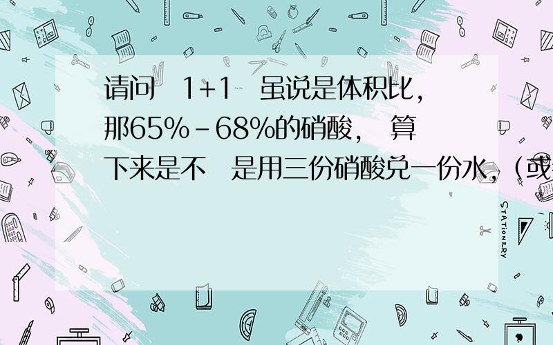 请问　1+1　虽说是体积比,那65%－68%的硝酸,　算下来是不　是用三份硝酸兑一份水,（或者500M或者说500ML　的65－68硝酸　用三瓶,加一瓶500ML水　差不多就1+1了,只不过不是很精确..