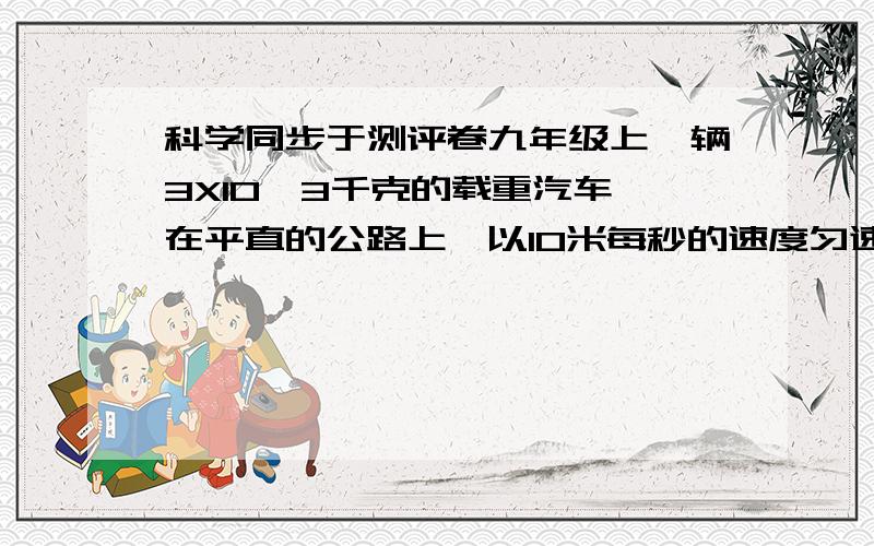 科学同步于测评卷九年级上一辆3X10^3千克的载重汽车,在平直的公路上,以10米每秒的速度匀速行驶1分钟.已知汽车在行驶过程中受到的阻力是车重的0.08倍（g取10N每Kg）求：（1）汽车在一分钟