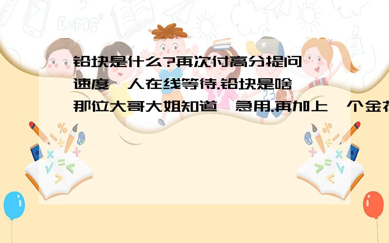 铅块是什么?再次付高分提问,速度,人在线等待.铅块是啥,那位大哥大姐知道,急用.再加上一个金花乱冒,答对多加分.