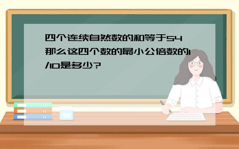 四个连续自然数的和等于54,那么这四个数的最小公倍数的1/10是多少?