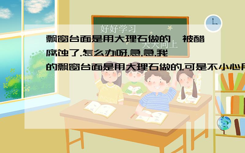 飘窗台面是用大理石做的,被醋腐蚀了.怎么办呀.急.急.我的飘窗台面是用大理石做的.可是不小心用醋腐蚀了.（就是放醋,醋不甚渗漏下去了）被渗漏的地方已经变得粗糙.而且发白.又不光滑.