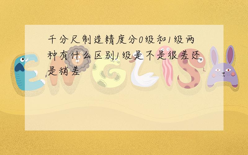 千分尺制造精度分0级和1级两种有什么区别1级是不是很差还是稍差