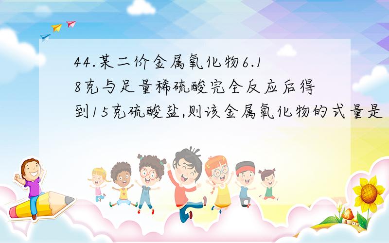 44.某二价金属氧化物6.18克与足量稀硫酸完全反应后得到15克硫酸盐,则该金属氧化物的式量是 A.40 B.56 C.80 D.72 [ ]