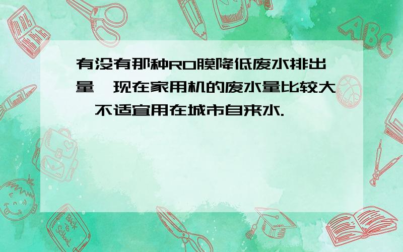 有没有那种RO膜降低废水排出量,现在家用机的废水量比较大,不适宜用在城市自来水.