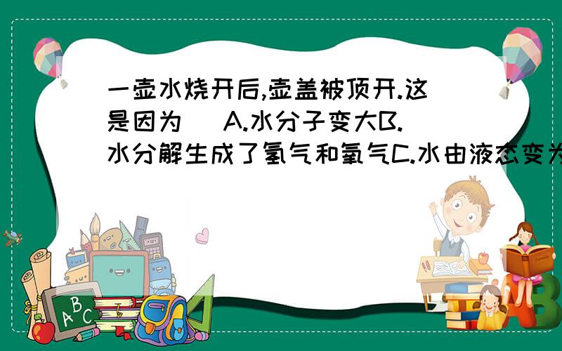 一壶水烧开后,壶盖被顶开.这是因为( A.水分子变大B.水分解生成了氢气和氧气C.水由液态变为气态,使壶内气体对壶盖的压力增大D.构成物质的粒子数目多