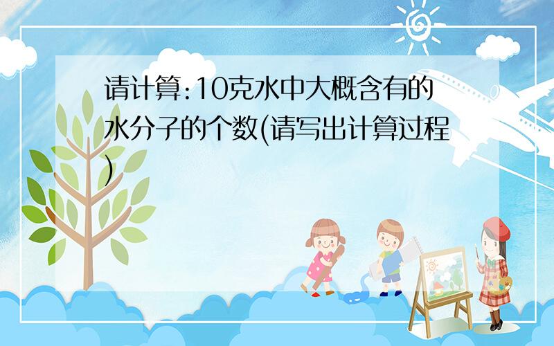 请计算:10克水中大概含有的水分子的个数(请写出计算过程)