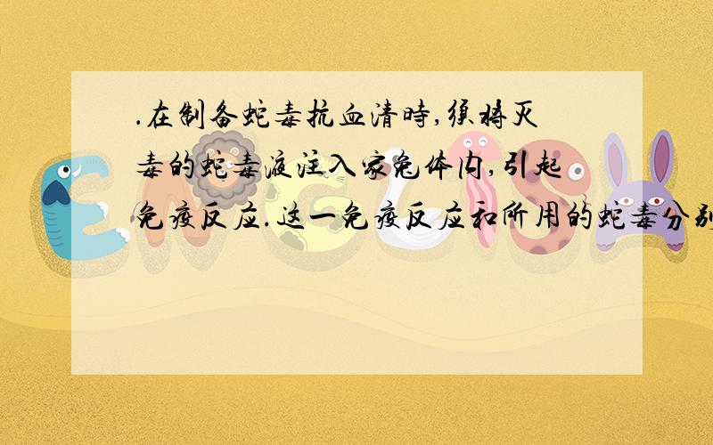 ．在制备蛇毒抗血清时,须将灭毒的蛇毒液注入家兔体内,引起免疫反应.这一免疫反应和所用的蛇毒分别是：　　A．特异性免疫、抗原；　　　　　B．特异性免疫、抗体；　　C．非特异性免