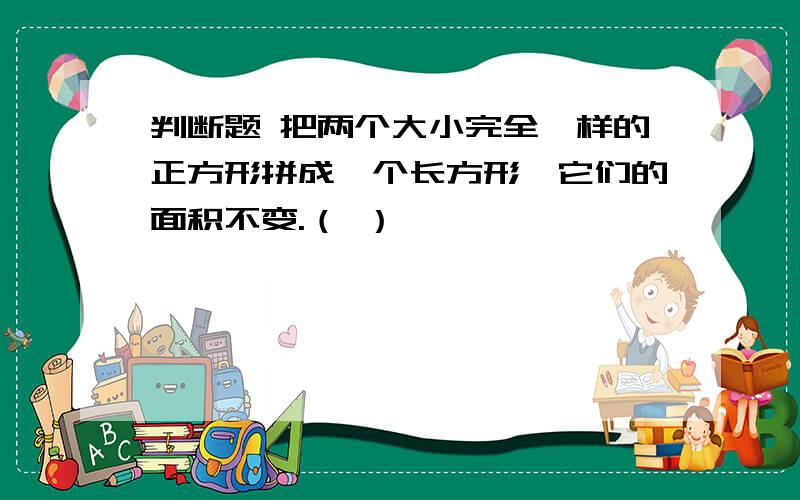 判断题 把两个大小完全一样的正方形拼成一个长方形,它们的面积不变.（ ）