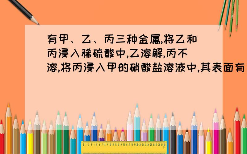 有甲、乙、丙三种金属,将乙和丙浸入稀硫酸中,乙溶解,丙不溶,将丙浸入甲的硝酸盐溶液中,其表面有甲析出,则三种金属的活动顺序是A、甲>乙>丙B、丙>乙>甲C、乙>甲>丙D、乙>丙>甲