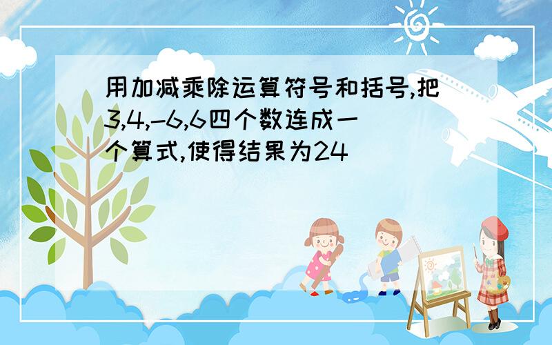 用加减乘除运算符号和括号,把3,4,-6,6四个数连成一个算式,使得结果为24