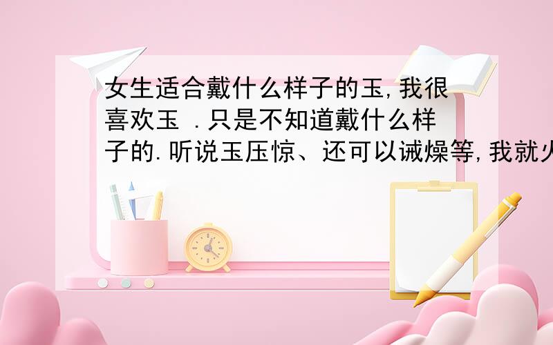 女生适合戴什么样子的玉,我很喜欢玉 .只是不知道戴什么样子的.听说玉压惊、还可以诫燥等,我就火大,听说戴玉好.可是不知道戴什么样子的.我个人比喜欢白玉..（我是95年的）8.13 狮子座的 -