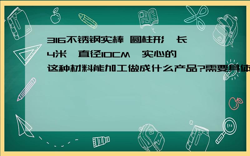 316不锈钢实棒 圆柱形,长4米,直径10CM,实心的 这种材料能加工做成什么产品?需要具体的名称和用途.请问你们有接触重机械类,建筑类,地下工程类或电信类吗?我想请问下面这种材料可以作为什