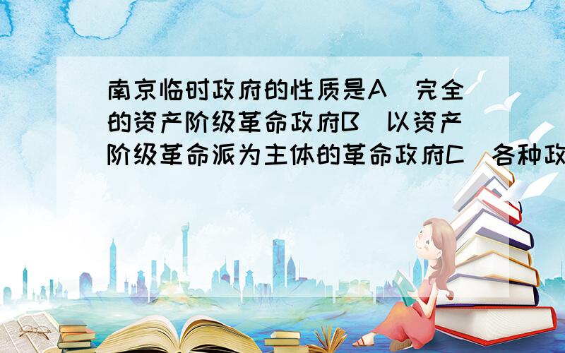 南京临时政府的性质是A\完全的资产阶级革命政府B\以资产阶级革命派为主体的革命政府C\各种政治派混合的政府D\以立宪派和旧官僚为主体的政府