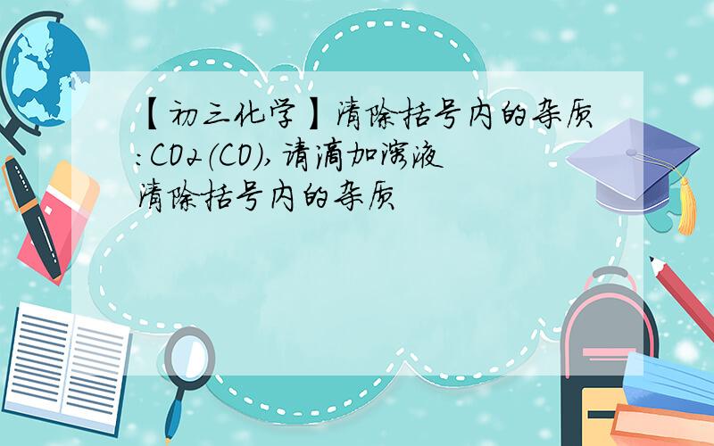 【初三化学】清除括号内的杂质：CO2（CO）,请滴加溶液清除括号内的杂质